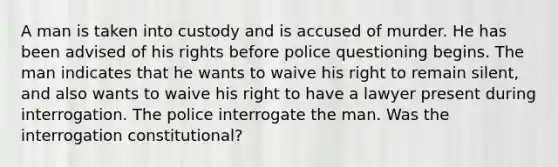 A man is taken into custody and is accused of murder. He has been advised of his rights before police questioning begins. The man indicates that he wants to waive his right to remain silent, and also wants to waive his right to have a lawyer present during interrogation. The police interrogate the man. Was the interrogation constitutional?