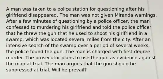 A man was taken to a police station for questioning after his girlfriend disappeared. The man was not given Miranda warnings. After a few minutes of questioning by a police officer, the man confessed to murdering his girlfriend and told the police officer that he threw the gun that he used to shoot his girlfriend in a swamp, which was located several miles from the city. After an intensive search of the swamp over a period of several weeks, the police found the gun. The man is charged with first-degree murder. The prosecutor plans to use the gun as evidence against the man at trial. The man argues that the gun should be suppressed at trial. Will he prevail?