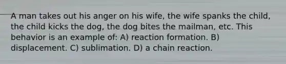 A man takes out his anger on his wife, the wife spanks the child, the child kicks the dog, the dog bites the mailman, etc. This behavior is an example of: A) reaction formation. B) displacement. C) sublimation. D) a chain reaction.