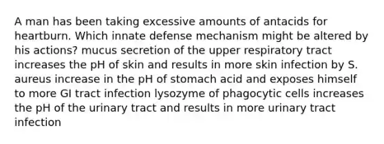 A man has been taking excessive amounts of antacids for heartburn. Which innate defense mechanism might be altered by his actions? mucus secretion of the upper respiratory tract increases the pH of skin and results in more skin infection by S. aureus increase in the pH of stomach acid and exposes himself to more GI tract infection lysozyme of phagocytic cells increases the pH of the urinary tract and results in more urinary tract infection