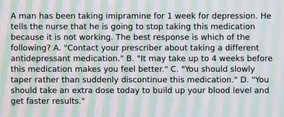 A man has been taking imipramine for 1 week for depression. He tells the nurse that he is going to stop taking this medication because it is not working. The best response is which of the following? A. "Contact your prescriber about taking a different antidepressant medication." B. "It may take up to 4 weeks before this medication makes you feel better." C. "You should slowly taper rather than suddenly discontinue this medication." D. "You should take an extra dose today to build up your blood level and get faster results."