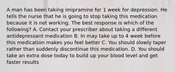 A man has been taking imipramine for 1 week for depression. He tells the nurse that he is going to stop taking this medication because it is not working. The best response is which of the following? A. Contact your prescriber about taking a different antidepressant medication B. In may take up to 4 week before this medication makes you feel better C. You should slowly taper rather than suddenly discontinue this medication. D. You should take an extra dose today to build up your blood level and get faster results