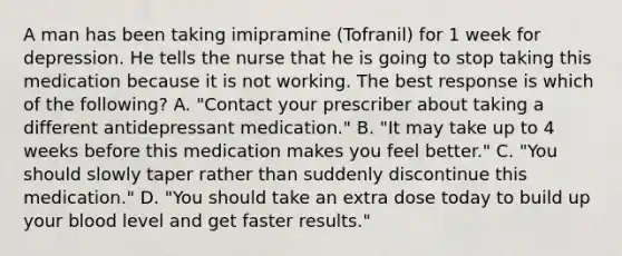 A man has been taking imipramine (Tofranil) for 1 week for depression. He tells the nurse that he is going to stop taking this medication because it is not working. The best response is which of the following? A. "Contact your prescriber about taking a different antidepressant medication." B. "It may take up to 4 weeks before this medication makes you feel better." C. "You should slowly taper rather than suddenly discontinue this medication." D. "You should take an extra dose today to build up your blood level and get faster results."