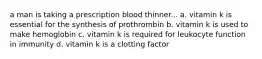 a man is taking a prescription blood thinner... a. vitamin k is essential for the synthesis of prothrombin b. vitamin k is used to make hemoglobin c. vitamin k is required for leukocyte function in immunity d. vitamin k is a clotting factor