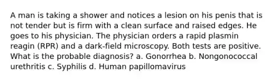 A man is taking a shower and notices a lesion on his penis that is not tender but is firm with a clean surface and raised edges. He goes to his physician. The physician orders a rapid plasmin reagin (RPR) and a dark-field microscopy. Both tests are positive. What is the probable diagnosis? a. Gonorrhea b. Nongonococcal urethritis c. Syphilis d. Human papillomavirus