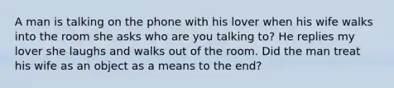 A man is talking on the phone with his lover when his wife walks into the room she asks who are you talking to? He replies my lover she laughs and walks out of the room. Did the man treat his wife as an object as a means to the end?