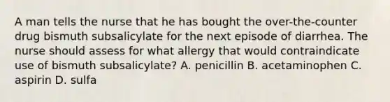 A man tells the nurse that he has bought the over-the-counter drug bismuth subsalicylate for the next episode of diarrhea. The nurse should assess for what allergy that would contraindicate use of bismuth subsalicylate? A. penicillin B. acetaminophen C. aspirin D. sulfa