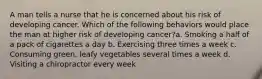 A man tells a nurse that he is concerned about his risk of developing cancer. Which of the following behaviors would place the man at higher risk of developing cancer?a. Smoking a half of a pack of cigarettes a day b. Exercising three times a week c. Consuming green, leafy vegetables several times a week d. Visiting a chiropractor every week