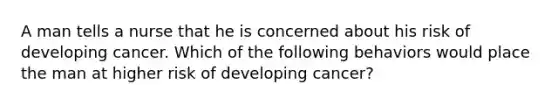 A man tells a nurse that he is concerned about his risk of developing cancer. Which of the following behaviors would place the man at higher risk of developing cancer?