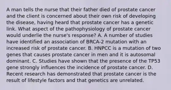 A man tells the nurse that their father died of prostate cancer and the client is concerned about their own risk of developing the disease, having heard that prostate cancer has a genetic link. What aspect of the pathophysiology of prostate cancer would underlie the nurse's response? A. A number of studies have identified an association of BRCA-2 mutation with an increased risk of prostate cancer. B. HNPCC is a mutation of two genes that causes prostate cancer in men and it is autosomal dominant. C. Studies have shown that the presence of the TP53 gene strongly influences the incidence of prostate cancer. D. Recent research has demonstrated that prostate cancer is the result of lifestyle factors and that genetics are unrelated.