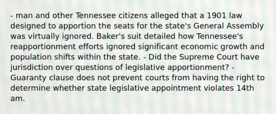 - man and other Tennessee citizens alleged that a 1901 law designed to apportion the seats for the state's General Assembly was virtually ignored. Baker's suit detailed how Tennessee's reapportionment efforts ignored significant economic growth and population shifts within the state. - Did the Supreme Court have jurisdiction over questions of legislative apportionment? - Guaranty clause does not prevent courts from having the right to determine whether state legislative appointment violates 14th am.