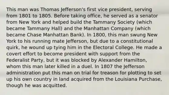 This man was Thomas Jefferson's first vice president, serving from 1801 to 1805. Before taking office, he served as a senator from New York and helped build the Tammany Society (which became Tammany Hall) and the Manhattan Company (which became Chase Manhattan Bank). In 1800, this man swung New York to his running mate Jefferson, but due to a constitutional quirk, he wound up tying him in the Electoral College. He made a covert effort to become president with support from the Federalist Party, but it was blocked by Alexander Hamilton, whom this man later killed in a duel. In 1807 the Jefferson administration put this man on trial for treason for plotting to set up his own country in land acquired from the Louisiana Purchase, though he was acquitted.