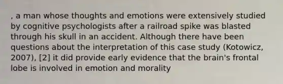 , a man whose thoughts and emotions were extensively studied by cognitive psychologists after a railroad spike was blasted through his skull in an accident. Although there have been questions about the interpretation of this case study (Kotowicz, 2007), [2] it did provide early evidence that the brain's frontal lobe is involved in emotion and morality