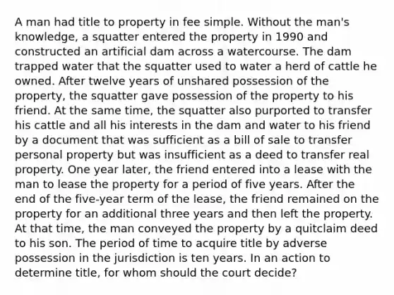 A man had title to property in fee simple. Without the man's knowledge, a squatter entered the property in 1990 and constructed an artificial dam across a watercourse. The dam trapped water that the squatter used to water a herd of cattle he owned. After twelve years of unshared possession of the property, the squatter gave possession of the property to his friend. At the same time, the squatter also purported to transfer his cattle and all his interests in the dam and water to his friend by a document that was sufficient as a bill of sale to transfer personal property but was insufficient as a deed to transfer real property. One year later, the friend entered into a lease with the man to lease the property for a period of five years. After the end of the five-year term of the lease, the friend remained on the property for an additional three years and then left the property. At that time, the man conveyed the property by a quitclaim deed to his son. The period of time to acquire title by adverse possession in the jurisdiction is ten years. In an action to determine title, for whom should the court decide?