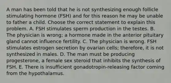 A man has been told that he is not synthesizing enough follicle stimulating hormone (FSH) and for this reason he may be unable to father a child. Choose the correct statement to explain this problem. A. FSH stimulates sperm production in the testes. B. The physician is wrong; a hormone made in the anterior pituitary gland cannot influence fertility. C. The physician is wrong. FSH stimulates estrogen secretion by ovarian cells; therefore, it is not synthesized in males. D. The man must be producing progesterone, a female sex steroid that inhibits the synthesis of FSH. E. There is insufficient gonadotropin-releasing factor coming from the hypothalamus.