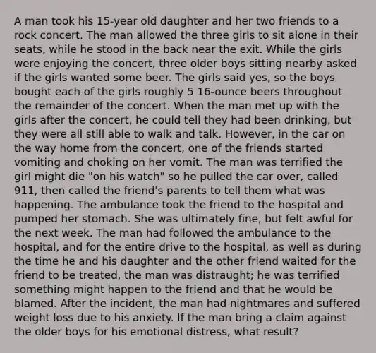 A man took his 15-year old daughter and her two friends to a rock concert. The man allowed the three girls to sit alone in their seats, while he stood in the back near the exit. While the girls were enjoying the concert, three older boys sitting nearby asked if the girls wanted some beer. The girls said yes, so the boys bought each of the girls roughly 5 16-ounce beers throughout the remainder of the concert. When the man met up with the girls after the concert, he could tell they had been drinking, but they were all still able to walk and talk. However, in the car on the way home from the concert, one of the friends started vomiting and choking on her vomit. The man was terrified the girl might die "on his watch" so he pulled the car over, called 911, then called the friend's parents to tell them what was happening. The ambulance took the friend to the hospital and pumped her stomach. She was ultimately fine, but felt awful for the next week. The man had followed the ambulance to the hospital, and for the entire drive to the hospital, as well as during the time he and his daughter and the other friend waited for the friend to be treated, the man was distraught; he was terrified something might happen to the friend and that he would be blamed. After the incident, the man had nightmares and suffered weight loss due to his anxiety. If the man bring a claim against the older boys for his emotional distress, what result?