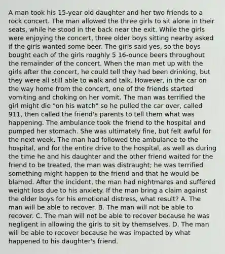 A man took his 15-year old daughter and her two friends to a rock concert. The man allowed the three girls to sit alone in their seats, while he stood in the back near the exit. While the girls were enjoying the concert, three older boys sitting nearby asked if the girls wanted some beer. The girls said yes, so the boys bought each of the girls roughly 5 16-ounce beers throughout the remainder of the concert. When the man met up with the girls after the concert, he could tell they had been drinking, but they were all still able to walk and talk. However, in the car on the way home from the concert, one of the friends started vomiting and choking on her vomit. The man was terrified the girl might die "on his watch" so he pulled the car over, called 911, then called the friend's parents to tell them what was happening. The ambulance took the friend to the hospital and pumped her stomach. She was ultimately fine, but felt awful for the next week. The man had followed the ambulance to the hospital, and for the entire drive to the hospital, as well as during the time he and his daughter and the other friend waited for the friend to be treated, the man was distraught; he was terrified something might happen to the friend and that he would be blamed. After the incident, the man had nightmares and suffered weight loss due to his anxiety. If the man bring a claim against the older boys for his emotional distress, what result? A. The man will be able to recover. B. The man will not be able to recover. C. The man will not be able to recover because he was negligent in allowing the girls to sit by themselves. D. The man will be able to recover because he was impacted by what happened to his daughter's friend.