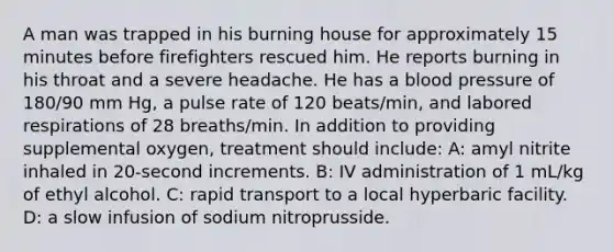 A man was trapped in his burning house for approximately 15 minutes before firefighters rescued him. He reports burning in his throat and a severe headache. He has a blood pressure of 180/90 mm Hg, a pulse rate of 120 beats/min, and labored respirations of 28 breaths/min. In addition to providing supplemental oxygen, treatment should include: A: amyl nitrite inhaled in 20-second increments. B: IV administration of 1 mL/kg of ethyl alcohol. C: rapid transport to a local hyperbaric facility. D: a slow infusion of sodium nitroprusside.