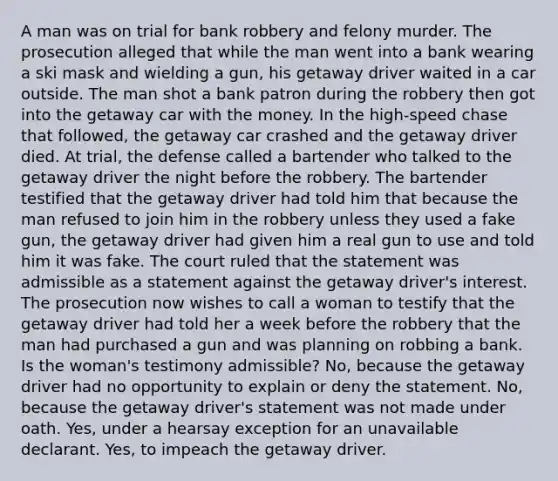 A man was on trial for bank robbery and felony murder. The prosecution alleged that while the man went into a bank wearing a ski mask and wielding a gun, his getaway driver waited in a car outside. The man shot a bank patron during the robbery then got into the getaway car with the money. In the high-speed chase that followed, the getaway car crashed and the getaway driver died. At trial, the defense called a bartender who talked to the getaway driver the night before the robbery. The bartender testified that the getaway driver had told him that because the man refused to join him in the robbery unless they used a fake gun, the getaway driver had given him a real gun to use and told him it was fake. The court ruled that the statement was admissible as a statement against the getaway driver's interest. The prosecution now wishes to call a woman to testify that the getaway driver had told her a week before the robbery that the man had purchased a gun and was planning on robbing a bank. Is the woman's testimony admissible? No, because the getaway driver had no opportunity to explain or deny the statement. No, because the getaway driver's statement was not made under oath. Yes, under a hearsay exception for an unavailable declarant. Yes, to impeach the getaway driver.