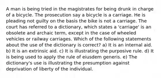 A man is being tried in the magistrates for being drunk in charge of a bicycle. The prosecution say a bicycle is a carriage. He is pleading not guilty on the basis the bike is not a carriage. The court has referred to a dictionary, which states a 'carriage' is an obsolete and archaic term, except in the case of wheeled vehicles or railway carriages. Which of the following statements about the use of the dictionary is correct? a) It is an internal aid. b) It is an extrinsic aid. c) It is illustrating the purposive rule. d) It is being used to apply the rule of eiusdem generis. e) The dictionary's use is illustrating the presumption against deprivation of liberty of the individual.