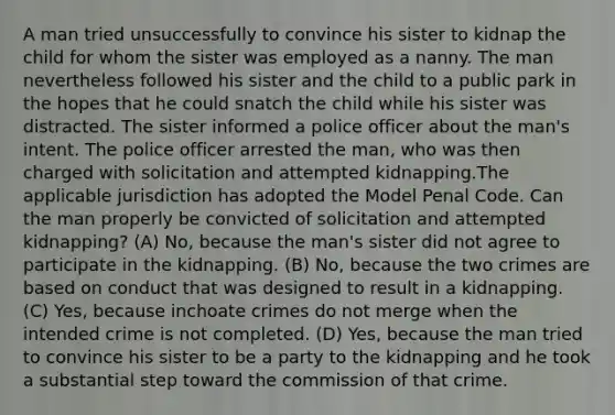 A man tried unsuccessfully to convince his sister to kidnap the child for whom the sister was employed as a nanny. The man nevertheless followed his sister and the child to a public park in the hopes that he could snatch the child while his sister was distracted. The sister informed a police officer about the man's intent. The police officer arrested the man, who was then charged with solicitation and attempted kidnapping.The applicable jurisdiction has adopted the Model Penal Code. Can the man properly be convicted of solicitation and attempted kidnapping? (A) No, because the man's sister did not agree to participate in the kidnapping. (B) No, because the two crimes are based on conduct that was designed to result in a kidnapping. (C) Yes, because inchoate crimes do not merge when the intended crime is not completed. (D) Yes, because the man tried to convince his sister to be a party to the kidnapping and he took a substantial step toward the commission of that crime.