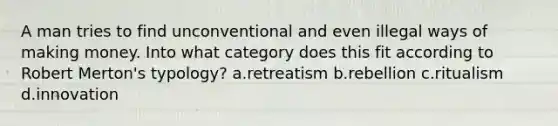 A man tries to find unconventional and even illegal ways of making money. Into what category does this fit according to Robert Merton's typology? a.retreatism b.rebellion c.ritualism d.innovation