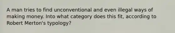 A man tries to find unconventional and even illegal ways of making money. Into what category does this fit, according to Robert Merton's typology?