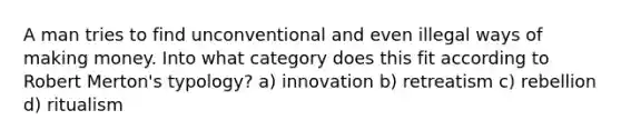 A man tries to find unconventional and even illegal ways of making money. Into what category does this fit according to Robert Merton's typology? a) innovation b) retreatism c) rebellion d) ritualism