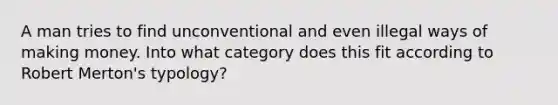 A man tries to find unconventional and even illegal ways of making money. Into what category does this fit according to Robert Merton's typology?