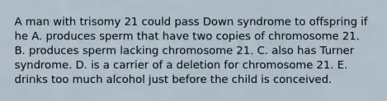 A man with trisomy 21 could pass Down syndrome to offspring if he A. produces sperm that have two copies of chromosome 21. B. produces sperm lacking chromosome 21. C. also has Turner syndrome. D. is a carrier of a deletion for chromosome 21. E. drinks too much alcohol just before the child is conceived.