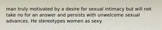 man truly motivated by a desire for sexual intimacy but will not take no for an answer and persists with unwelcome sexual advances. He stereotypes women as sexy.