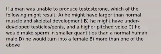 If a man was unable to produce testosterone, which of the following might result: A) he might have larger than normal muscle and skeletal development B) he might have under-developed testicles/penis, and a higher pitched voice C) he would make sperm in smaller quantities than a normal human male D) he would turn into a female E) more than one of the above