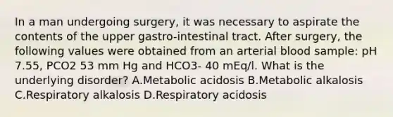 In a man undergoing surgery, it was necessary to aspirate the contents of the upper gastro-intestinal tract. After surgery, the following values were obtained from an arterial blood sample: pH 7.55, PCO2 53 mm Hg and HCO3- 40 mEq/l. What is the underlying disorder? A.Metabolic acidosis B.Metabolic alkalosis C.Respiratory alkalosis D.Respiratory acidosis