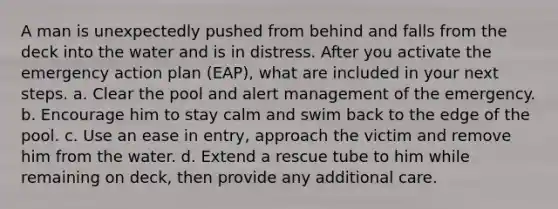 A man is unexpectedly pushed from behind and falls from the deck into the water and is in distress. After you activate the emergency action plan (EAP), what are included in your next steps. a. Clear the pool and alert management of the emergency. b. Encourage him to stay calm and swim back to the edge of the pool. c. Use an ease in entry, approach the victim and remove him from the water. d. Extend a rescue tube to him while remaining on deck, then provide any additional care.