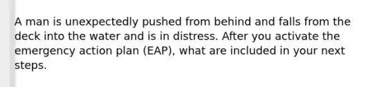 A man is unexpectedly pushed from behind and falls from the deck into the water and is in distress. After you activate the emergency action plan (EAP), what are included in your next steps.