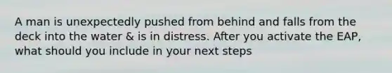 A man is unexpectedly pushed from behind and falls from the deck into the water & is in distress. After you activate the EAP, what should you include in your next steps