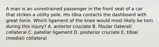 A man is an unrestrained passenger in the front seat of a car that strikes a utility pole. His tibia contacts the dashboard with great force. Which ligament of the knee would most likely be torn during this injury? A. anterior cruciate B. fibular (lateral) collateral C. patellar ligament D. posterior cruciate E. tibial (medial) collateral