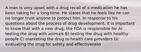 A man is very upset with a drug recall of a medication he has been taking for a long time. He states that he feels like he can no longer trust anyone to protect him. In response to his questions about the process of drug development, it is important to know that with a new drug, the FDA is responsible for A) testing the drug with animals B) testing the drug with healthy people C) marketing the drug to health care providers D) evaluating the drug for safety and effectiveness