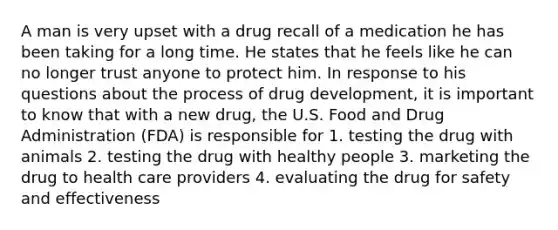 A man is very upset with a drug recall of a medication he has been taking for a long time. He states that he feels like he can no longer trust anyone to protect him. In response to his questions about the process of drug development, it is important to know that with a new drug, the U.S. Food and Drug Administration (FDA) is responsible for 1. testing the drug with animals 2. testing the drug with healthy people 3. marketing the drug to health care providers 4. evaluating the drug for safety and effectiveness