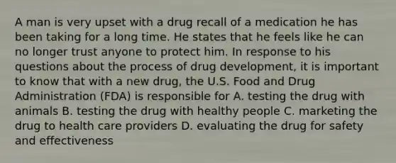 A man is very upset with a drug recall of a medication he has been taking for a long time. He states that he feels like he can no longer trust anyone to protect him. In response to his questions about the process of drug development, it is important to know that with a new drug, the U.S. Food and Drug Administration (FDA) is responsible for A. testing the drug with animals B. testing the drug with healthy people C. marketing the drug to health care providers D. evaluating the drug for safety and effectiveness