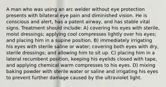 A man who was using an arc welder without eye protection presents with bilateral eye pain and diminished vision. He is conscious and alert, has a patent airway, and has stable vital signs. Treatment should include: A) covering his eyes with sterile, moist dressings; applying cool compresses lightly over his eyes; and placing him in a supine position. B) immediately irrigating his eyes with sterile saline or water; covering both eyes with dry, sterile dressings; and allowing him to sit up. C) placing him in a lateral recumbent position, keeping his eyelids closed with tape, and applying chemical warm compresses to his eyes. D) mixing baking powder with sterile water or saline and irrigating his eyes to prevent further damage caused by the ultraviolet light.