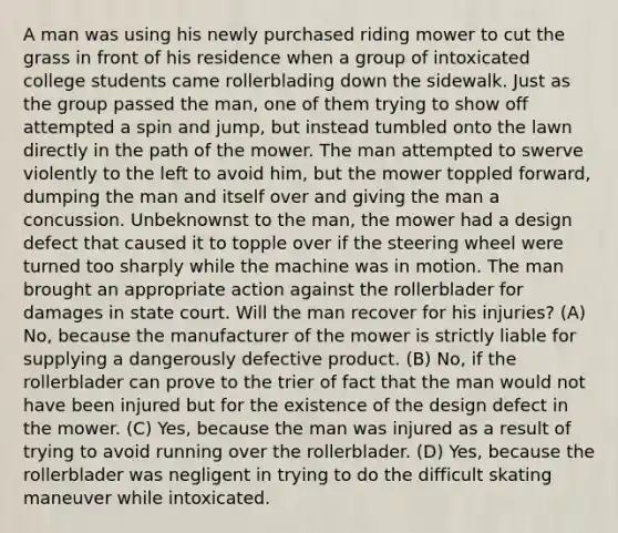 A man was using his newly purchased riding mower to cut the grass in front of his residence when a group of intoxicated college students came rollerblading down the sidewalk. Just as the group passed the man, one of them trying to show off attempted a spin and jump, but instead tumbled onto the lawn directly in the path of the mower. The man attempted to swerve violently to the left to avoid him, but the mower toppled forward, dumping the man and itself over and giving the man a concussion. Unbeknownst to the man, the mower had a design defect that caused it to topple over if the steering wheel were turned too sharply while the machine was in motion. The man brought an appropriate action against the rollerblader for damages in state court. Will the man recover for his injuries? (A) No, because the manufacturer of the mower is strictly liable for supplying a dangerously defective product. (B) No, if the rollerblader can prove to the trier of fact that the man would not have been injured but for the existence of the design defect in the mower. (C) Yes, because the man was injured as a result of trying to avoid running over the rollerblader. (D) Yes, because the rollerblader was negligent in trying to do the difficult skating maneuver while intoxicated.