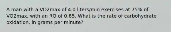 A man with a VO2max of 4.0 liters/min exercises at 75% of VO2max, with an RQ of 0.85. What is the rate of carbohydrate oxidation, in grams per minute?