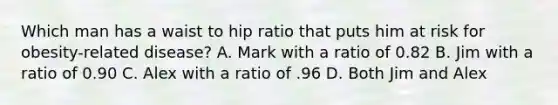 Which man has a waist to hip ratio that puts him at risk for obesity-related disease? A. Mark with a ratio of 0.82 B. Jim with a ratio of 0.90 C. Alex with a ratio of .96 D. Both Jim and Alex