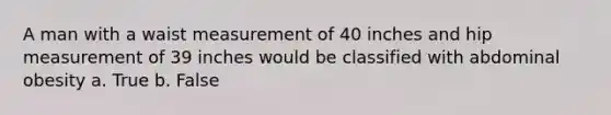 A man with a waist measurement of 40 inches and hip measurement of 39 inches would be classified with abdominal obesity a. True b. False