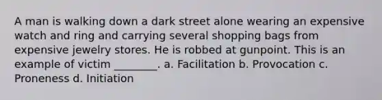 A man is walking down a dark street alone wearing an expensive watch and ring and carrying several shopping bags from expensive jewelry stores. He is robbed at gunpoint. This is an example of victim ________. a. Facilitation b. Provocation c. Proneness d. Initiation