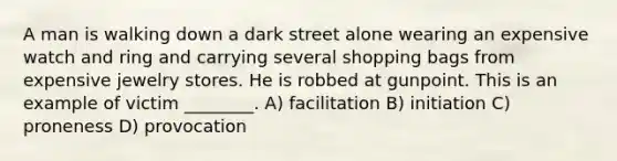 A man is walking down a dark street alone wearing an expensive watch and ring and carrying several shopping bags from expensive jewelry stores. He is robbed at gunpoint. This is an example of victim ________. A) facilitation B) initiation C) proneness D) provocation