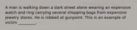 A man is walking down a dark street alone wearing an expensive watch and ring carrying several shopping bags from expensive jewelry stores. He is robbed at gunpoint. This is an example of victim _________.