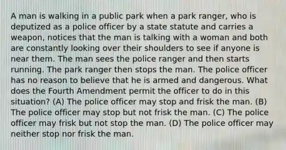 A man is walking in a public park when a park ranger, who is deputized as a police officer by a state statute and carries a weapon, notices that the man is talking with a woman and both are constantly looking over their shoulders to see if anyone is near them. The man sees the police ranger and then starts running. The park ranger then stops the man. The police officer has no reason to believe that he is armed and dangerous. What does the Fourth Amendment permit the officer to do in this situation? (A) The police officer may stop and frisk the man. (B) The police officer may stop but not frisk the man. (C) The police officer may frisk but not stop the man. (D) The police officer may neither stop nor frisk the man.