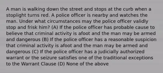 A man is walking down the street and stops at the curb when a stoplight turns red. A police officer is nearby and watches the man. Under what circumstances may the police officer validly stop and frisk him? (A) If the police officer has probable cause to believe that criminal activity is afoot and the man may be armed and dangerous (B) If the police officer has a reasonable suspicion that criminal activity is afoot and the man may be armed and dangerous (C) If the police officer has a judicially authorized warrant or the seizure satisfies one of the traditional exceptions to the Warrant Clause (D) None of the above